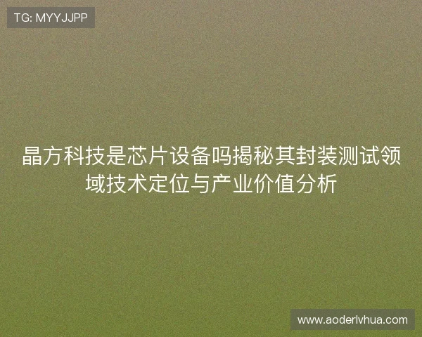 晶方科技是芯片设备吗揭秘其封装测试领域技术定位与产业价值分析