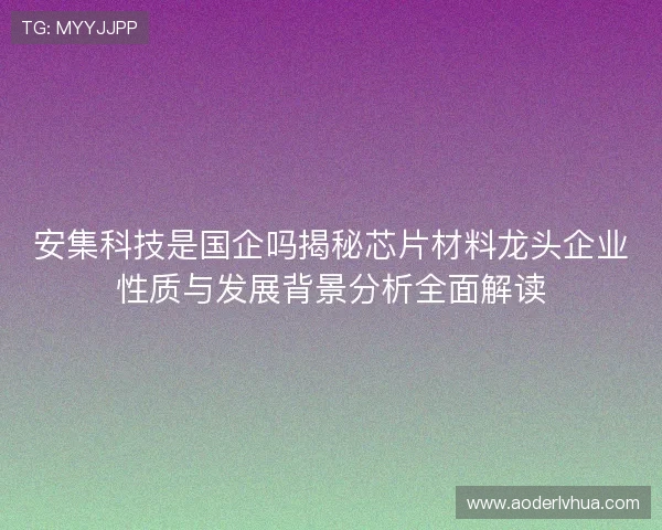 安集科技是国企吗揭秘芯片材料龙头企业性质与发展背景分析全面解读